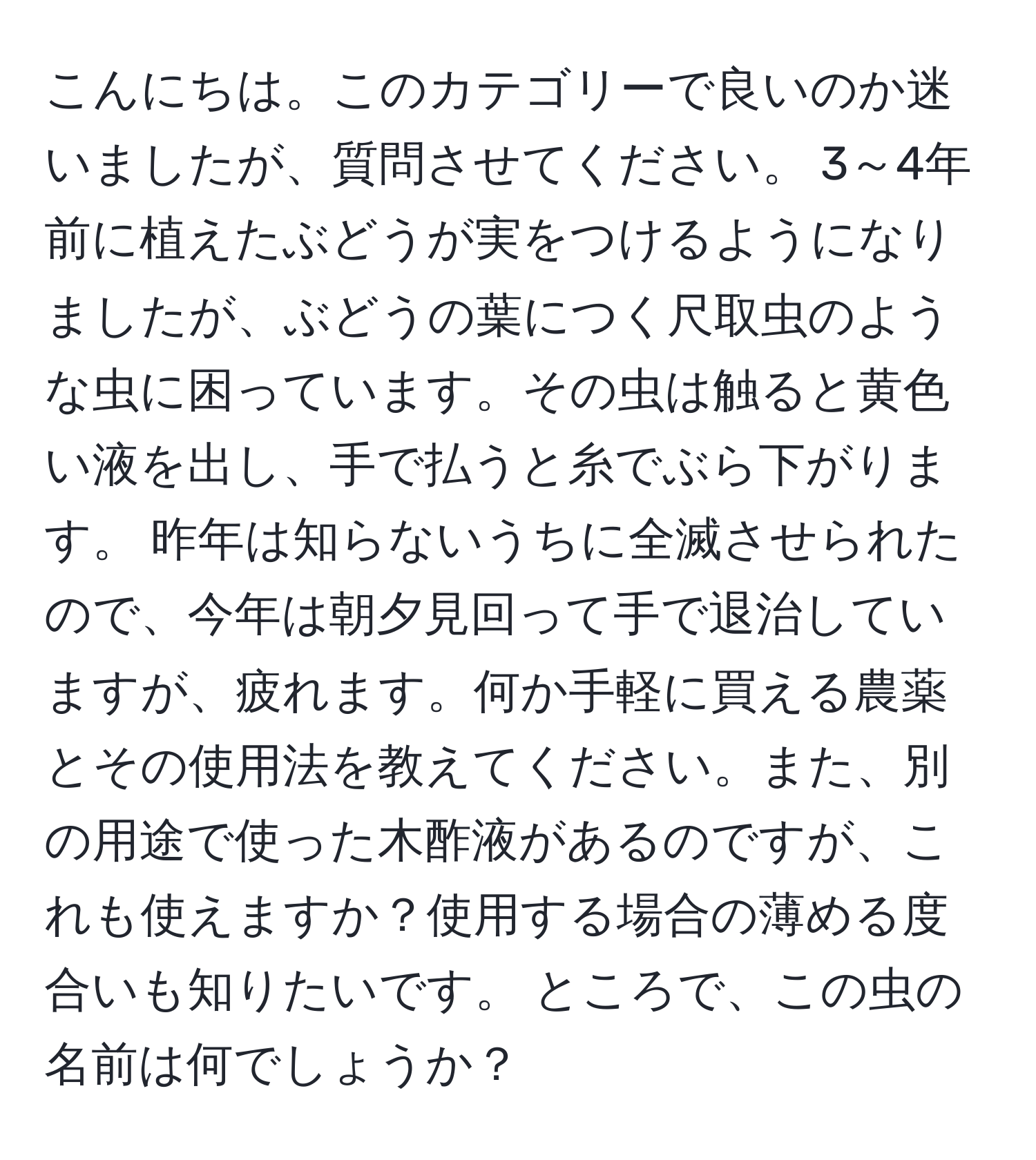 こんにちは。このカテゴリーで良いのか迷いましたが、質問させてください。 3～4年前に植えたぶどうが実をつけるようになりましたが、ぶどうの葉につく尺取虫のような虫に困っています。その虫は触ると黄色い液を出し、手で払うと糸でぶら下がります。 昨年は知らないうちに全滅させられたので、今年は朝夕見回って手で退治していますが、疲れます。何か手軽に買える農薬とその使用法を教えてください。また、別の用途で使った木酢液があるのですが、これも使えますか？使用する場合の薄める度合いも知りたいです。 ところで、この虫の名前は何でしょうか？