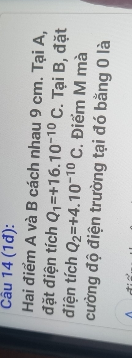 (1đ): 
Hai điểm A và B cách nhau 9 cm. Tại A, 
đặt điện tích Q_1=+16.10^(-10)C. Tại B, đặt 
điện tích Q_2=+4.10^(-10)C. Điểm M mà 
cường độ điện trường tại đó bằng 0 là