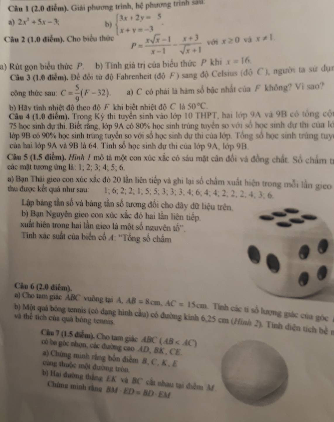 (2.0 điễm). Giải phương trình, h 10 phương trình sau:
a) 2x^2+5x-3;
b) beginarrayl 3x+2y=5 x+y=-3endarray.
Câu 2 (1.0 điễm). Cho biểu thức x≥ 0 và x!= 1.
P= (xsqrt(x)-1)/x-1 - (x+3)/sqrt(x)+1  với
a) Rút gọn biểu thức P. b) Tính giá trị của biểu thức P khi x=16.
Câu 3 (1.0 điểm). Đế đối từ độ Fahrenheit (độ F) sang độ Celsius (độ C), người ta sứ dụn
công thức sau: C= 5/9 (F-32). a) C có phái là hàm số bậc nhất của F không? Vì sao?
b) Hãy tính nhiệt độ theo độ F khi biết nhiệt độ C là 50°C.
Câu 4 (1.0 điểm). Trong Kỳ thi tuyển sinh vào lớp 10 THPT, hai lớp 9A và 9B có tổng cộ
75 học sinh dự thi. Biết rằng, lớp 9A có 80% học sinh trúng tuyên so với số học sinh dự thị của lớ
lớp 9B có 90% học sinh trúng tuyển so với số học sinh dự thi của lớp. Tổng số học sinh trúng tuyc
của hai lớp 9A và 9B là 64. Tính số học sinh dự thi của lớp 9A, lớp 9B.
Câu 5 (1,5 điễm). Hình 1 mô tả một con xúc xắc có sáu mặt cân đối và đồng chất. Số chấm tr
các mặt tương ứng là: 1; 2; 3; 4; 5; 6.
a) Bạn Thái gieo con xúc xắc đó 20 lần liên tiếp và ghi lại số chấm xuất hiện trong mỗi lần gieo
thu được kết quả như sau: 1; 6; 2; 2; 1; 5; 5; 3; 3; 3; 4; 6; 4; 4; 2; 2; 2.4.3; 6.
Lập bảng tần số và bảng tần số tương đối cho dãy dữ liệu trên.
b) Bạn Nguyên gieo con xúc xắc đó hai lần liên tiếp.
xuất hiên trong hai lần gieo là một số nguyên tố''.
Tính xác suất của biến cố 4: “Tổng số chấm
Câu 6 (2.0 điểm).
a) Cho tam giác ABC vuông tại A, AB=8cm,AC=15cm. Tính các tỉ số lượng giác của góc
b) Một quả bóng tennis (có dạng hình cầu) có đường kính 6,25 cm (Hình 2). Tính diện tích be^(frac 1)2
và thể tích của quả bóng tennis.
Câu 7 (1.5 điểm), Cho tam giác ABC(AB
có ba góc nhọn, các đường cao AD, BK , CE.
a) Chứng minh rắng bốn điểm B, C, K , E
cùng thuộc một đường tròn
b) Hai đường thăng EK và BC cất nhau tại điễm M 
Chứng minh rằng BM· ED=BD· EM