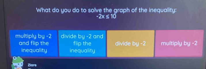 What do you do to solve the graph of the inequality:
-2x≤ 10
multiply by -2 divide by -2 and
and flip the flip the divide by -2 multiply by -2
inequality inequality
Ziare