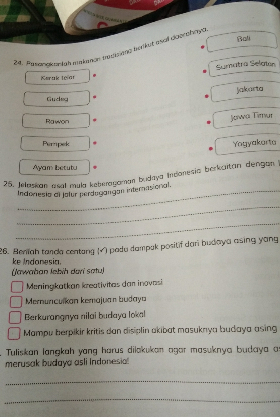 or
* Sze Guaman t
Bali
24. Pasangkanlah makanan tradisiona berikut asal daerahnya
Sumatra Selatan
Kerak telor
Jakarta
Gudeg
Rawon
Jawa Timur
Pempek Yogyakarta
Ayam betutu
25. Jelaskan asal mula keberagaman budaya Indonesia berkaitan dengan
_Indonesia di jalur perdagangan internasional.
_
_
26. Berilah tanda centang (√) pada dampak positif dari budaya asing yang
ke Indonesia.
(Jawaban lebih dari satu)
Meningkatkan kreativitas dan inovasi
Memunculkan kemajuan budaya
Berkurangnya nilai budaya lokal
Mampu berpikir kritis dan disiplin akibat masuknya budaya asing
Tuliskan langkah yang harus dilakukan agar masuknya budaya a
merusak budaya asli Indonesia!
_
_