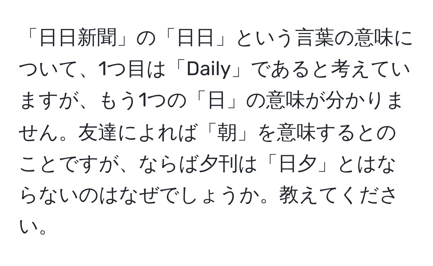 「日日新聞」の「日日」という言葉の意味について、1つ目は「Daily」であると考えていますが、もう1つの「日」の意味が分かりません。友達によれば「朝」を意味するとのことですが、ならば夕刊は「日夕」とはならないのはなぜでしょうか。教えてください。