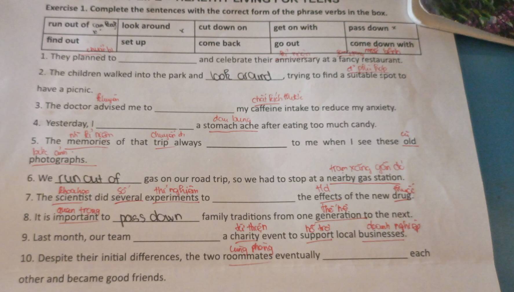 Complete the sentences with the correct form of the phrase verbs in the box. 
y planned to _and celebrate their anniversary at a fancy restaurant. 
2. The children walked into the park and _, trying to find a suitable spot to 
have a picnic. 
3. The doctor advised me to 
_my caffeine intake to reduce my anxiety. 
4. Yesterday, I_ 
a stomach ache after eating too much candy. 
5. The memories of that trip always _to me when I see these old 
photographs. 
6. We_ gas on our road trip, so we had to stop at a nearby gas station. 
7. The scientist did several experiments to _the effects of the new drug. 
8. It is important to _family traditions from one generation to the next. 
9. Last month, our team _a charity event to support local businesses. 
10. Despite their initial differences, the two roommates eventually_ 
each 
other and became good friends.