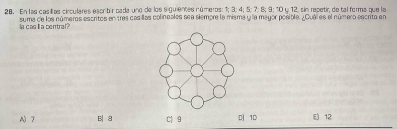 En las casillas circulares escribir cada uno de los siguientes números: 1; 3; 4; 5; 7; 8; 9; 10 y 12, sin repetir, de tal forma que la
suma de los números escritos en tres casillas colineales sea siempre la misma y la mayor posible. ¿Cuál es el número escrito en
la casilla central?
A) 7 B) 8 C) 9 D) 10 E 12