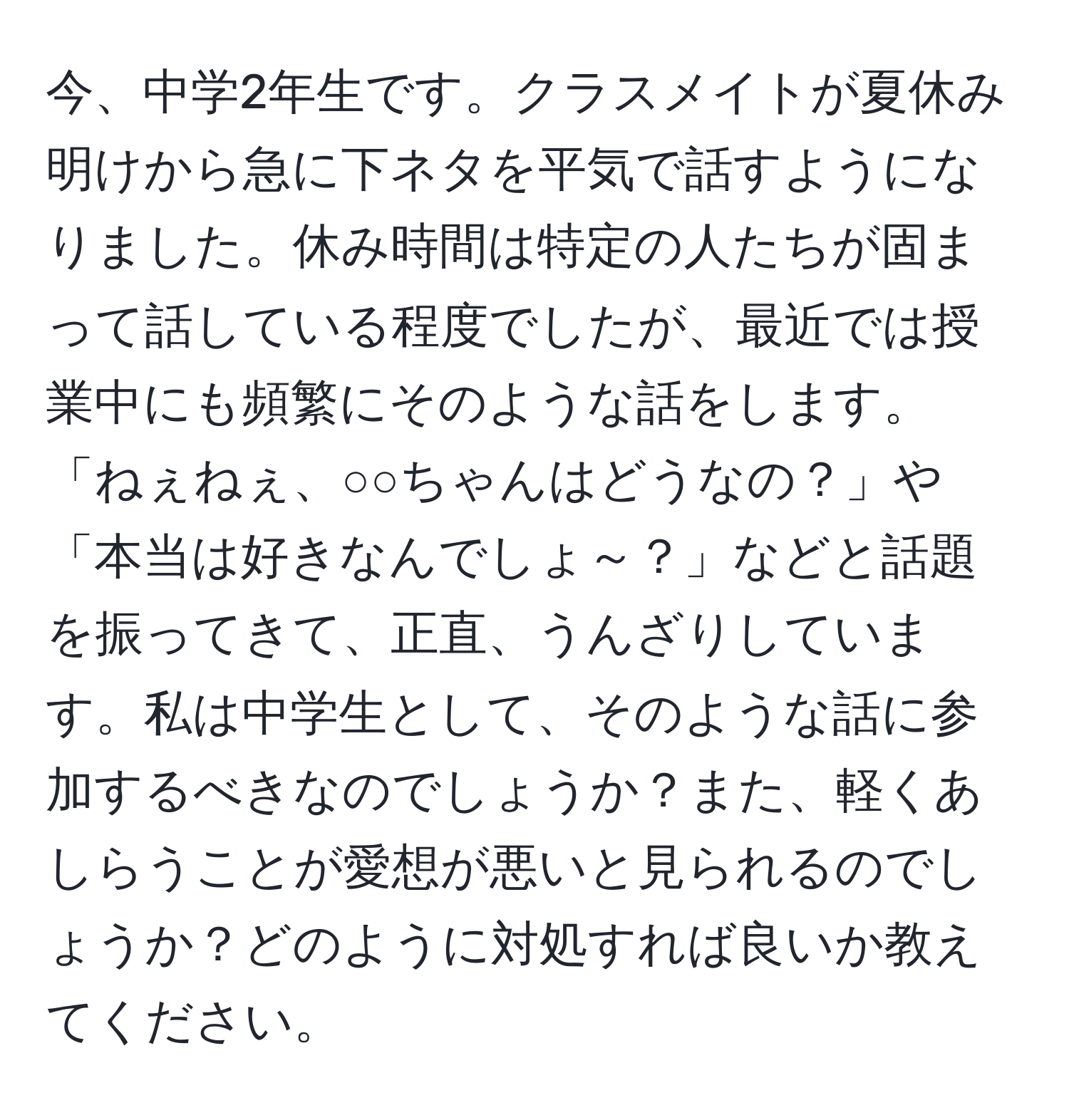 今、中学2年生です。クラスメイトが夏休み明けから急に下ネタを平気で話すようになりました。休み時間は特定の人たちが固まって話している程度でしたが、最近では授業中にも頻繁にそのような話をします。「ねぇねぇ、○○ちゃんはどうなの？」や「本当は好きなんでしょ～？」などと話題を振ってきて、正直、うんざりしています。私は中学生として、そのような話に参加するべきなのでしょうか？また、軽くあしらうことが愛想が悪いと見られるのでしょうか？どのように対処すれば良いか教えてください。