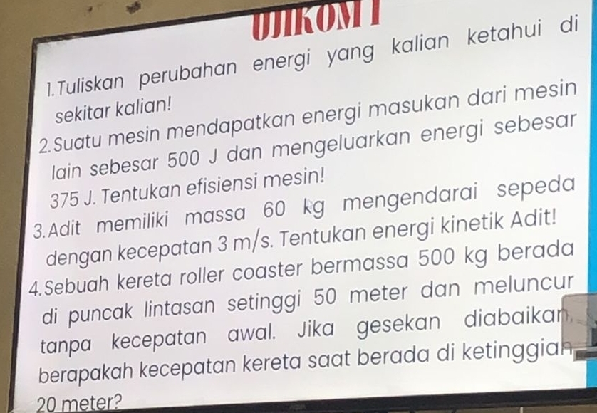 UJIKOMI 
1.Tuliskan perubahan energi yang kalian ketahui di 
sekitar kalian! 
2.Suatu mesin mendapatkan energi masukan dari mesin 
lain sebesar 500 J dan mengeluarkan energi sebesar
375 J. Tentukan efisiensi mesin! 
3.Adit memiliki massa 60 kg mengendarai sepeda 
dengan kecepatan 3 m/s. Tentukan energi kinetik Adit! 
4.Sebuah kereta roller coaster bermassa 500 kg berada 
di puncak lintasan setinggi 50 meter dan meluncur 
tanpa kecepatan awal. Jika gesekan diabaikan, 
berapakah kecepatan kereta saat berada di ketinggian
20 meter?