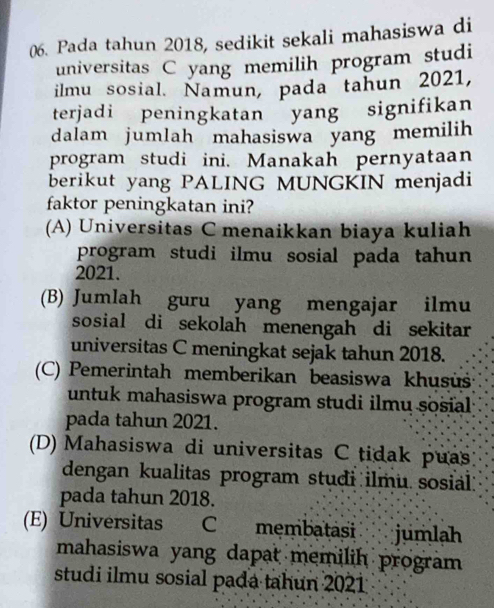 Pada tahun 2018, sedikit sekali mahasiswa di
universitas C yang memilih program studi
ilmu sosial. Namun, pada tahun 2021,
terjadi peningkatan yang signifikan
dalam jumlah mahasiswa yang memilih
program studi ini. Manakah pernyataan
berikut yang PALING MUNGKIN menjadi
faktor peningkatan ini?
(A) Universitas C menaikkan biaya kuliah
program studi ilmu sosial pada tahun 
2021.
(B) Jumlah guru yang mengajar ilmu
sosial di sekolah menengah di sekitar
universitas C meningkat sejak tahun 2018.
(C) Pemerintah memberikan beasiswa khusüš
untuk mahasiswa program studi ilmu sosial
pada tahun 2021.
(D) Mahasiswa di universitas C tidak puas
dengan kualitas program studi ilmu sosial:
pada tahun 2018.
(E) Universitas C mẹmbatási jumlah
mahasiswa yang dapat memilih program 
studi ilmu sosial pada tahun 2021