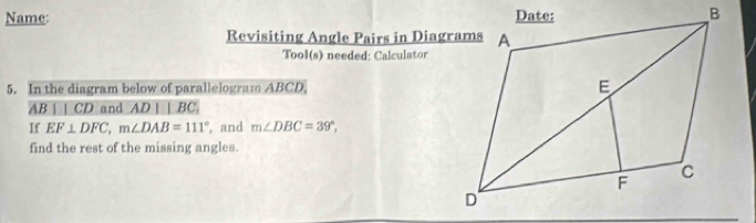 Name: 
Revisiting Angle Pairs in Diagrams 
Tool(s) needed: Calculator 
5. In the diagram below of parallelogram ABCD,
AB⊥ CD and AD||BC. 
If EF⊥ DFC, m∠ DAB=111° , and m∠ DBC=39°, 
find the rest of the missing angles.