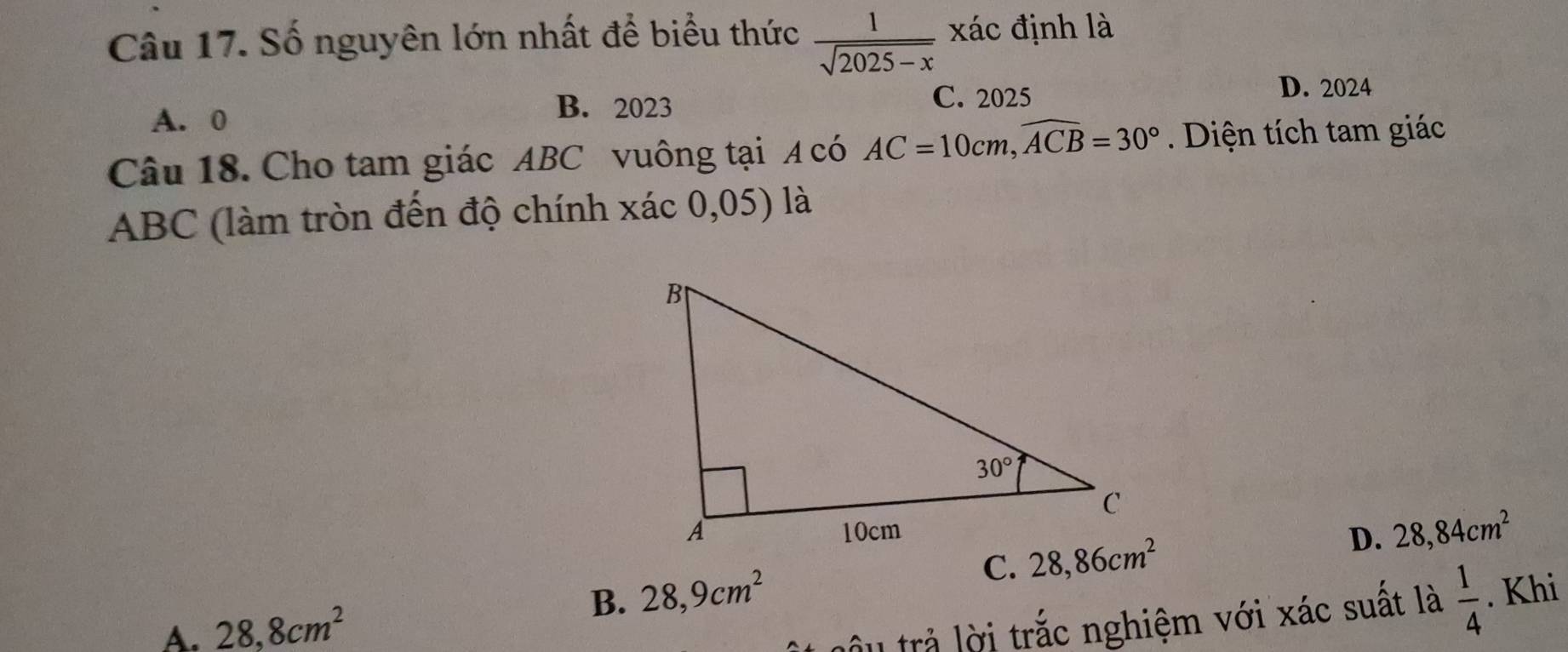 Số nguyên lớn nhất để biểu thức  1/sqrt(2025-x)  xác định là
D. 2024
A. 0
B. 2023 C. 2025
Câu 18. Cho tam giác ABC vuông tại A có AC=10cm,widehat ACB=30° Diện tích tam giác
ABC (làm tròn đến độ chính xác 0,05) là
D. 28,84cm^2
B. 28,9cm^2 C.
A. 28,8cm^2
âu trả lời trắc nghiệm với xác suất là  1/4 . Khi