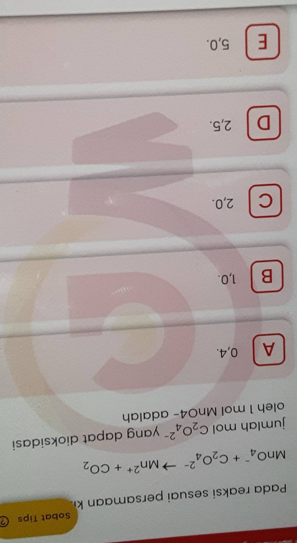 Sobat Tips
Pada reaksi sesuai persam an ki
MnO_4^(-+C_2)O_4^((2-)to Mn^2+)+CO_2
jumlah mol C_2O_4^(2-) yang dapat dioksidasi
oleh 1 mol MnO4 - adalah
A 0, 4.
B 1, 0.
C 2, 0.
D 2, 5.
E 5, 0.