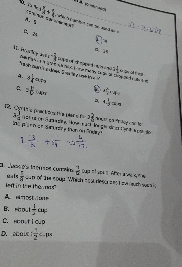 À (continued)
0. To find  5/8 + 5/6  , which number can be used as a_
common denominator?
A. 8
C. 24
8. 14
D. 36
11. Bradley uses berries in a granola mix. How many cupsc
1 2/3  c tups of chopped nuts and 2 1/4  _∩  cups of fresh
fresh berries does Bradley use in all? opped nuts and
A. 3 1/4 cups
C. 3 11/12 cups 3 3/7 cups
B.
D. 4 1/12 cups
12. Cynthia practices the piano for 2 3/8  hc urs on Friday and for
3 1/4 hours on Saturday. How much longer does Cynthia practice
the piano on Saturday than on Friday?
3. Jackie's thermos contains  11/12 cup of soup. After a walk, she
eats  5/8 cup of the soup. Which best describes how much soup is
left in the thermos?
A. almost none
B. about  1/2 cup
C. about 1 cup
D. about 1 1/2 cups