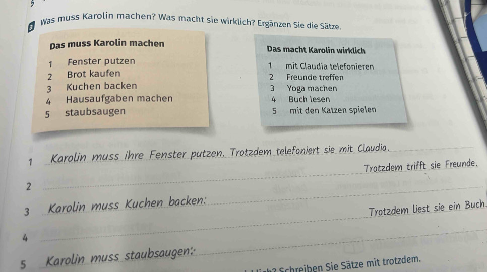 Was muss Karolin machen? Was macht sie wirklich? Ergänzen Sie die Sätze. 
al 
Das muss Karolin machen Das macht Karolin wirklich 
1 Fenster putzen mit Claudia telefonieren 
2 Brot kaufen 1 2 Freunde treffen 
3 Kuchen backen 3 Yoga machen 
4 Hausaufgaben machen 4 Buch le sen 5 staubsaugen 5 mit den Katzen spielen 
1 Karolin muss ihre Fenster putzen. Trotzdem telefoniert sie mit Claudia._ 
_ 
2 _Trotzdem trifft sie Freunde. 
3 Karolin muss Kuchen backen:_ 
4 _Trotzdem liest sie ein Buch 
5 Karolin muss staubsaugen: 
_ 
Schreiben Sie Sätze mit trotzdem.