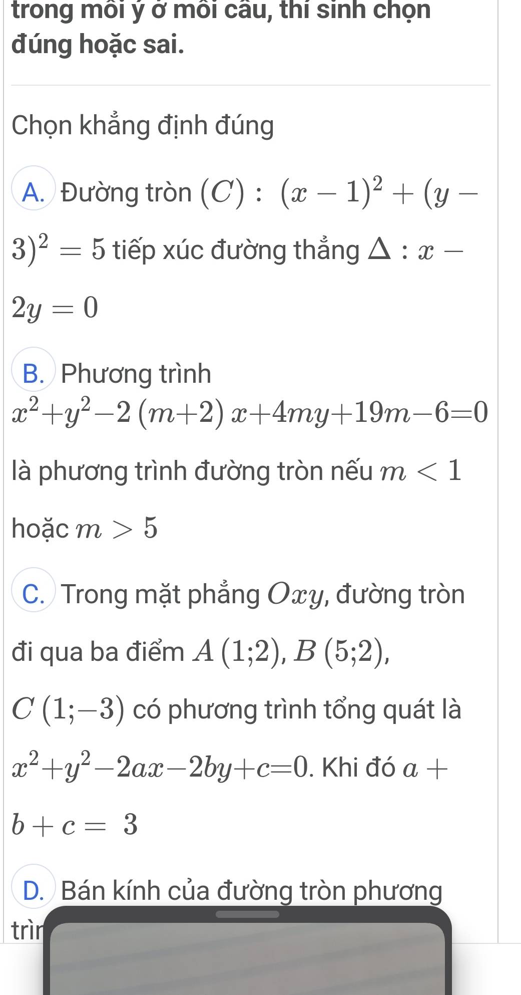 trong môi ý ở môi câu, thí sinh chọn
đúng hoặc sai.
Chọn khẳng định đúng
A. Đường tròn (C):(x-1)^2+(y-
3)^2=5 tiếp xúc đường thẳng △ :x-
2y=0
B. Phương trình
x^2+y^2-2(m+2)x+4my+19m-6=0
là phương trình đường tròn nếu m<1</tex> 
hoặc m>5
C. Trong mặt phẳng Oxy, đường tròn
đi qua ba điểm A(1;2), B(5;2),
C(1;-3) có phương trình tổng quát là
x^2+y^2-2ax-2by+c=0. Khi đó a+
b+c=3
D. Bán kính của đường tròn phương
trìn