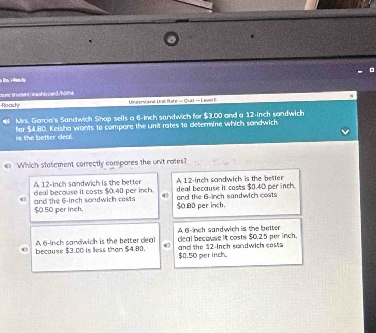 Do, iRea dy
com/ st udent/dashboard/home
Ready Understand Unit Rate — Quiz — Level F
Mrs. Garcia's Sandwich Shop sells a 6-inch sandwich for $3.00 and a 12-inch sandwich
for $4.80. Keisha wants to compare the unit rates to determine which sandwich
is the better deal.
«》 Which statement correctly compares the unit rates?
A 12-inch sandwich is the better A 12-inch sandwich is the better
deal because it costs $0.40 per inch, deal because it costs $0.40 per inch,
) and the 6-inch sandwich costs 4 and the 6-inch sandwich costs
$0.50 per inch. $0.80 per inch.
A 6-inch sandwich is the better
A 6-inch sandwich is the better deal deal because it costs $0.25 per inch 。
because $3.00 is less than $4.80. and the 12-inch sandwich costs
$0.50 per inch.