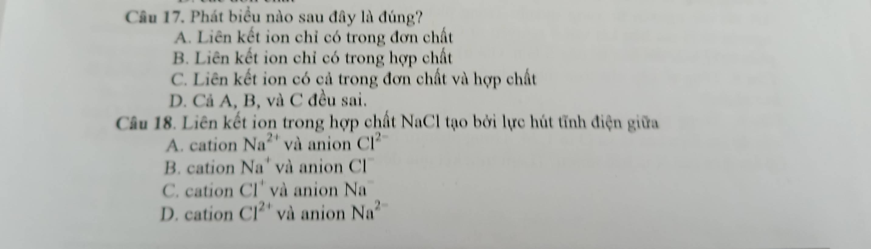 Phát biểu nào sau đây là đúng?
A. Liên kết ion chỉ có trong đơn chất
B. Liên kết ion chỉ có trong hợp chất
C. Liên kết ion có cả trong đơn chất và hợp chất
D. Cả A, B, và C đều sai.
Câu 18. Liên kết ion trong hợp chất NaCl tạo bởi lực hút tĩnh điện giữa
A. cation Na^(2+) và anion Cl^(2-)
B. cation Na^+ và anion CI^-
C. cation CI^+ và anion Na^-
D. cation Cl^(2+) và anion Na^(2-)