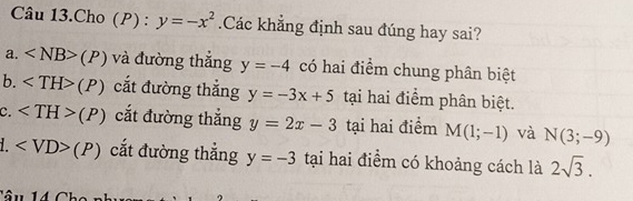 Câu 13.Cho (P) : y=-x^2 Các khẳng định sau đúng hay sai?
a. (P) và đường thắng y=-4 có hai điểm chung phân biệt
b. (P) cắt đường thắng y=-3x+5 tại hai điểm phân biệt.
C. (P) cắt đường thắng y=2x-3 tại hai điểm M(1;-1) và N(3;-9)
1. (P) cắt đường thắng y=-3 tại hai điểm có khoảng cách là 2sqrt(3). 
Tâu 1