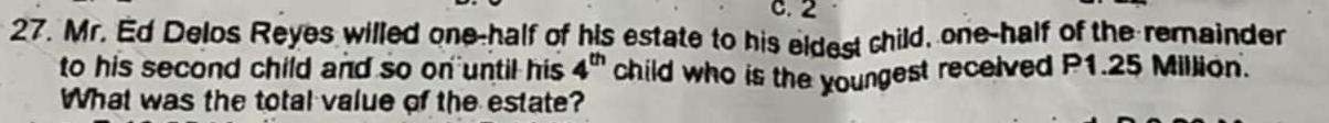 2 
27. Mr. Ed Delos Reyes willed one-half of his estate to his eldest child, one-half of the remainder 
to his second child and so on until his 4^(th) child who is the youngest received P1.25 Million. 
What was the total value of the estate?