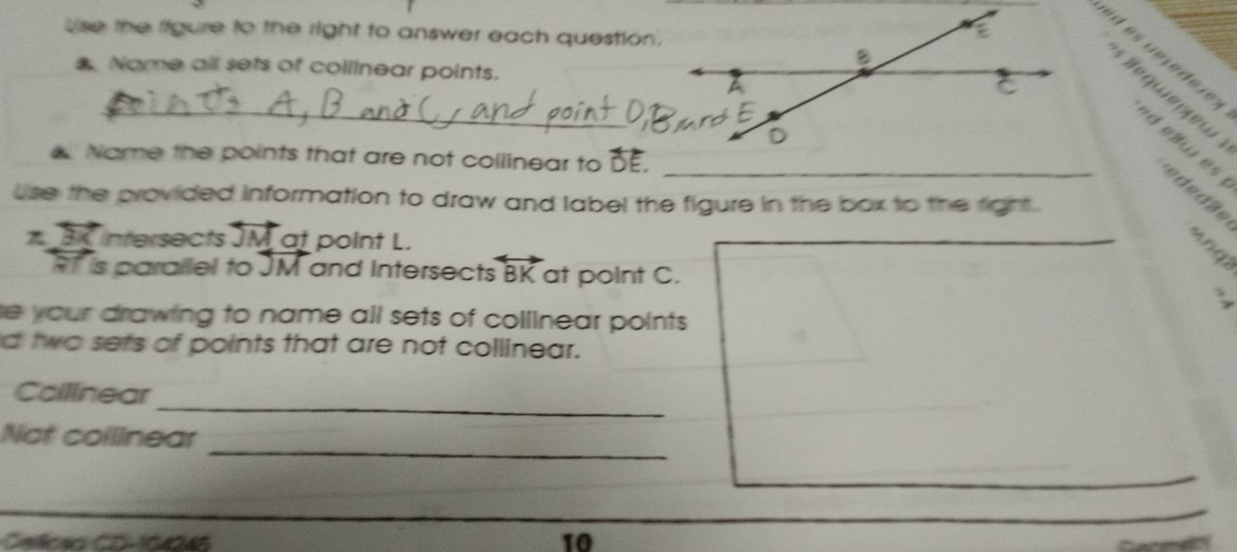 Use the figure to the right to answer each question. 
Name all sets of collinear points. 
_ 
d elw es ededäe 
Name the points that are not collinear to overline D
use the provided information to draw and label the figure in the box to the right . 
3 intersects JM at point L. 
_
RT is parailel to JM and Intersect: overleftrightarrow BK at point C. 
、 
he your drawing to name all sets of collinear points. 
d two sets of points that are not collinear. 
_ 
Coillnear 
_ 
Not collinear 
Ceslicsa CD-10046 
10