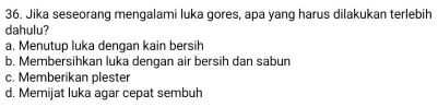 Jika seseorang mengalami luka gores, apa yang harus dilakukan terlebih
dahulu?
a. Menutup luka dengan kain bersih
b. Membersihkan luka dengan air bersih dan sabun
c. Memberikan plester
d. Memijat luka agar cepat sembuh