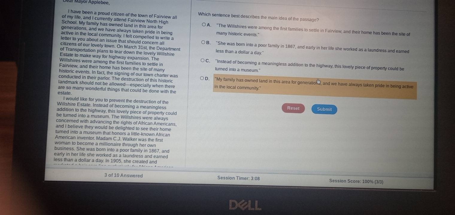 ear Mayor Applebee.
I have been a proud citizen of the town of Fairview all
Which sentence best describes the main idea of the passage?
School. My family has owned land in this area for
of my life, and I currently attend Fairview North High A. “The Willshires were among the first families to settle in Fairview, and their home has been the site of
generations, and we have always taken pride in being many historic events."
active in the local community. I felt compelled to write a
letter to you about an issue that should concern all B. “She was born into a poor family in 1867, and early in her life she worked as a laundress and eared
citizens of our lovely town. On March 31st, the Department less than a dollar a day."
of Transportation plans to tear down the lovely Willshire
Estate to make way for highway expansion. The C. “Instead of becoming a meaningless addition to the highway, this lovely piece of property could be
Willshires were among the first families to settle in
Fairview, and their home has been the site of many turned into a museum."
conducted in their parlor. The destruction of this historic
historic events. In fact, the signing of our town charter was D. “My family has owned land in this area for generation , and we have always taken pride in being active
landmark should not be allowed—especially when there in the local community."
are so many wonderful things that could be done with the
estate.
I would like for you to prevent the destruction of the
Willshire Estate. Instead of becoming a meaningless Reset Submit
addition to the highway, this lovely piece of property could
be turned into a museum. The Willshires were always
concerned with advancing the rights of African Americans,
and I believe they would be delighted to see their home
turned into a museum that honors a little-known African
American inventor. Madam C.J. Walker was the first
woman to become a millionaire through her own
business. She was born into a poor family in 1867, and
early in her life she worked as a laundress and earned
less than a dollar a day. In 1905, she created and
3 of 10 Answered Session Timer: 3:08 Session Score: 100% (3/3)
dell