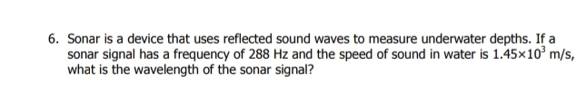 Sonar is a device that uses reflected sound waves to measure underwater depths. If a 
sonar signal has a frequency of 288 Hz and the speed of sound in water is 1.45* 10^3m/s, 
what is the wavelength of the sonar signal?