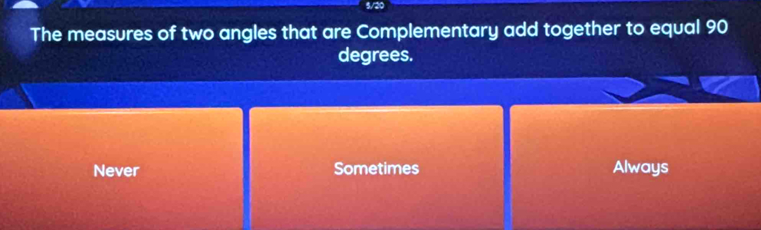 5/20
The measures of two angles that are Complementary add together to equal 90
degrees.
Never Sometimes Always