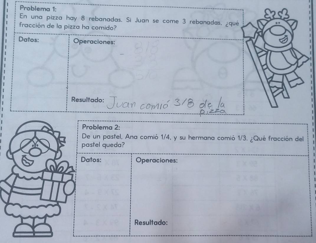 Problema 1: 
En una pizza hay 8 rebanadas. Si Juan se come 3 rebanadas, ¿qué 
fracción de la pizza ha comido? 
Datos: Operaciones: 
Resultado: 
Problema 2: 
De un pastel, Ana comió 1/4, y su hermana comió 1/3. ¿Qué fracción del 
pastel queda? 
Datos: Operaciones: 
Resultado: