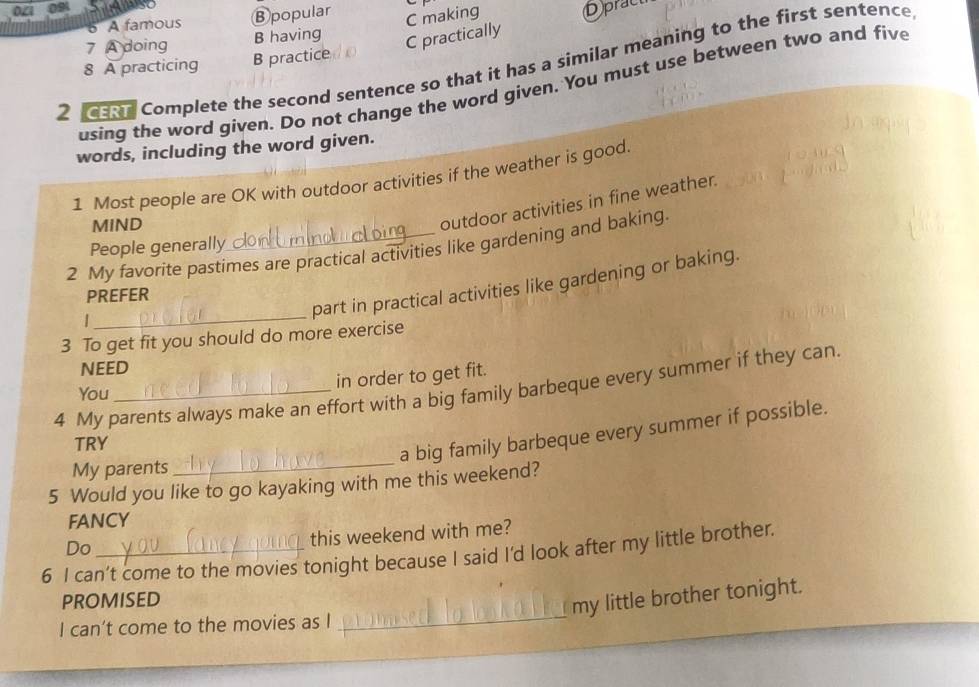 D A famous ⑧popular
C making
7 A doing B having C practically Dprac
2 ar Complete the second sentence so that it has a similar meaning to the first sentence
8 A practicing B practice
using the word given. Do not change the word given. You must use between two and five
words, including the word given.
1 Most people are OK with outdoor activities if the weather is good
MIND
outdoor activities in fine weather.
People generally
2 My favorite pastimes are practical activities like gardening and baking.
PREFER
|
_
part in practical activities like gardening or baking.
3 To get fit you should do more exercise
NEED
in order to get fit.
4 My parents always make an effort with a big family barbeque every summer if they can
You
TRY
a big family barbeque every summer if possible.
My parents
_
5 Would you like to go kayaking with me this weekend?
FANCY
Do
this weekend with me?
6 I can’t come to the movies tonight because I said I'd look after my little brother.
_
PROMISED
my little brother tonight.
I can’t come to the movies as I