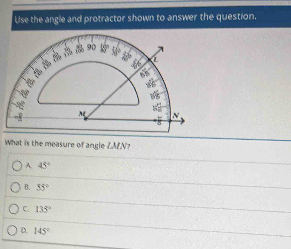 Use the angle and protractor shown to answer the question.
What is the measure of angle LMN?
A. 45°
B. 55°
C、 135°
D. 145°