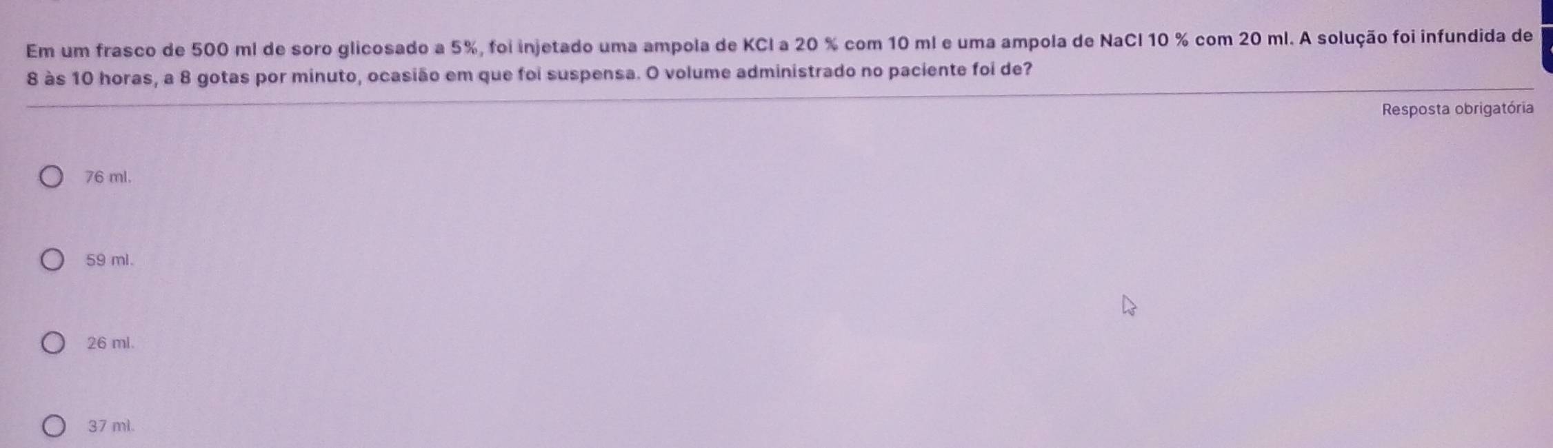 Em um frasco de 500 ml de soro glicosado a 5%, foi injetado uma ampola de KCl a 20 % com 10 ml e uma ampola de NaCl 10 % com 20 ml. A solução foi infundida de
8 às 10 horas, a 8 gotas por minuto, ocasião em que foi suspensa. O volume administrado no paciente foi de?
Resposta obrigatória
76 ml.
59 ml.
26 ml.
37 ml.