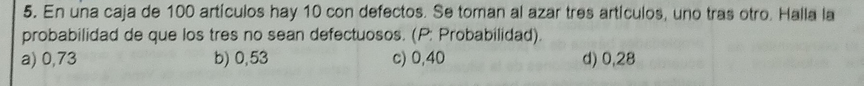 En una caja de 100 artículos hay 10 con defectos. Se toman al azar tres artículos, uno tras otro. Halla la
probabilidad de que los tres no sean defectuosos. (P: Probabilidad).
a) 0,73 b) 0,53 c) 0,40 d) 0,28