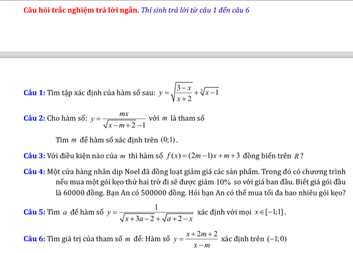 Câu hỏi trắc nghiệm trả lời ngắn. Thí sinh trả lời từ câu 1 đến câu 6 
Câu 1: Tìm tập xác định của hàm số sau: y=sqrt(frac 3-x)x+2+sqrt[3](x-1)
Câu 2: Cho hàm số: y= mx/sqrt(x-m+2)-1  với m là tham số 
Tìm m để hàm số xác định trên (0;1). 
Câu 3: Với điều kiện nào của m thì hàm số f(x)=(2m-1)x+m+3 đồng biến trên R ? 
Câu 4: Một cửa hàng nhân dịp Noel đã đồng loạt giảm giá các sản phẩm. Trong đó có chương trình 
nếu mua một gói kẹo thứ hai trở đi sẽ được giảm 10% so với giá ban đầu. Biết giá gói đầu 
là 60000 đồng. Bạn An có 500000 đồng. Hỏi bạn An có thể mua tối đa bao nhiêu gói kẹo? 
Câu 5: Tìm a để hàm số y= 1/sqrt(x+3a-2)+sqrt(a+2-x)  xác định với mọi x∈ [-1;1]. 
Câu 6: Tìm giá trị của tham số m để: Hàm số y= (x+2m+2)/x-m xac định trên (-1;0)