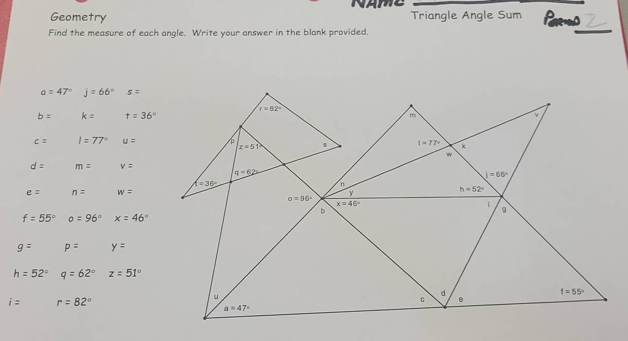 AMC
Geometry Triangle Angle Sum Pares
Find the measure of each angle. Write your answer in the blank provided.
a=47° j=66° s=
b= k= t=36°
c= I=77° u=
d= m= v=
e= n= w=
f=55° o=96° x=46°
g= p= y=
h=52° q=62° z=51°
i= r=82°