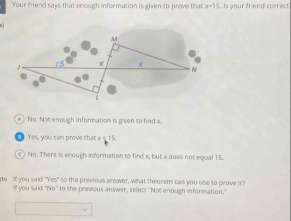 Your friend says that enough information is given to prove that x=15. Is your friend correct
)
A) No. Not enough information is given to find x.
Yes, you can prove that x=15.
c) No. There is enough information to find x, but x does not equal 15.
(b) If you said "Yes" to the previous answer, what theorem can you use to prove it?
If you said "No" to the previous answer, select "Not enough information."