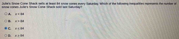 Julie's Snow Cone Shack sells at least 84 snow cones every Saturday. Which of the following inequalities represents the number of
snow cones Julie's Snow Cone Shack sold last Saturday?
A. x<84</tex>
B. x>84
C. x≤ 84
D. x≥ 84