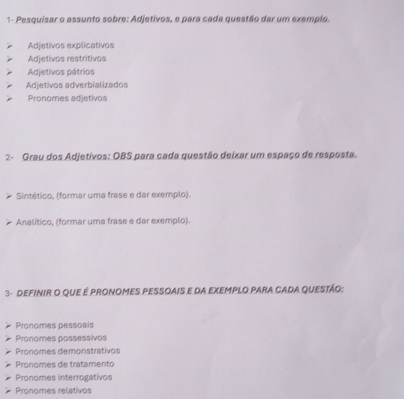 1- Pesquisar o assunto sobre: Adjetivos, e para cada questão dar um exemplo.
Adjetivos explicativos
Adjetivos restritivos
Adjetivos pátrios
Adjetivos adverbializados
Pronomes adjetivos
2- Grau dos Adjetivos: OBS para cada questão deixar um espaço de resposta.
Sintético, (formar uma frase e dar exemplo).
Analítico, (formar uma frase e dar exemplo).
3- DEFINIR O QUE É PRONOMES PESSOAIS E DA EXEMPLO PARA CADA QUESTÃO:
Pronomes pessoais
Pronomes possessivos
Pronomes demonstrativos
Pronomes de tratamento
Pronomes interrogativos
Pronomes relativos