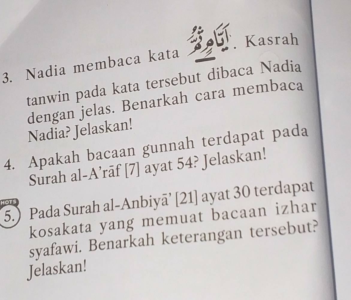 Kasrah 
3. Nadia membaca kata 
tanwin pada kata tersebut dibaca Nadia 
dengan jelas. Benarkah cara membaca 
Nadia? Jelaskan! 
4. Apakah bacaan gunnah terdapat pada 
Surah al-A’rāf [7] ayat 54? Jelaskan! 
5.) Pada Surah al-Anbiyā’ [21] ayat 30 terdapat 
HOTS 
kosakata yang memuat bacaan izhar 
syafawi. Benarkah keterangan tersebut? 
Jelaskan!