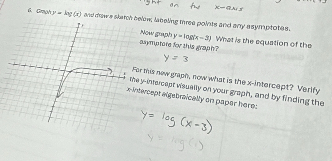 Graph y=log (x) and draw a sketch below, labeling three points and any asymptotes.
ow graph y=log (x-3) What is the equation of the
symptote for this graph?
this new graph, now what is the x-intercept? Verify
-intercept visually on your graph, and by finding the
rcept algebraically on paper here: