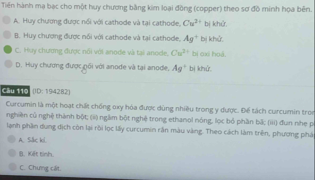 Tiến hành mạ bạc cho một huy chương bằng kim loại đồng (copper) theo sơ đồ minh họa bên.
A. Huy chương được nổi với cathode và tại cathode, Cu^(2+) bị khử,
B. Huy chương được nối với cathode và tại cathode, Ag^+ bị khử.
C. Huy chương được nối với anode và tại anode, Cu^(2+) bị oxi hoá.
D. Huy chương được nối với anode và tại anode, Ag^+ bị khử.
Câu 110 (ID: 194282)
Curcumin là một hoạt chất chống oxy hóa được dùng nhiều trong y dược. Đế tách curcumin tron
nghiền củ nghệ thành bột; (ii) ngâm bột nghệ trong ethanol nóng, lọc bỏ phần bã; (iii) đun nhẹ p
lạnh phần dung dịch còn lại rồi lọc lấy curcumin rắn màu vàng. Theo cách làm trên, phương phá
A. Sắc kí.
B. Kết tinh.
C. Chưng cất.