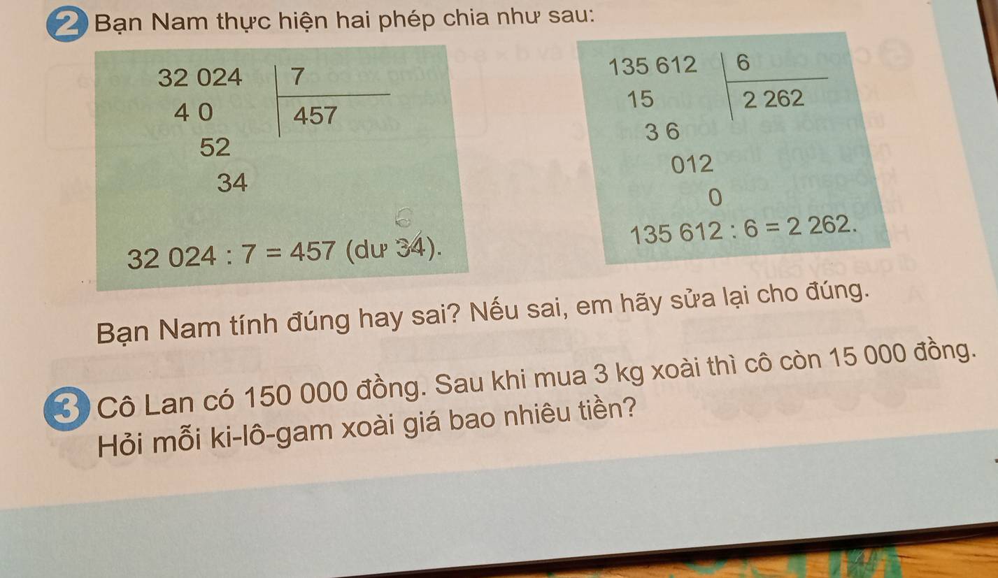 Bạn Nam thực hiện hai phép chia như sau:
beginarrayr 32024 40 52 34endarray | 7/457 
beginarrayr 135.6121.6 15.6 36 012 0endarray
135612:6=2262.
32024:7=457 (du 34). 
Bạn Nam tính đúng hay sai? Nếu sai, em hãy sửa lại cho đúng. 
3 Cô Lan có 150 000 đồng. Sau khi mua 3 kg xoài thì cô còn 15 000 đồng. 
Hỏi mỗi ki-lô-gam xoài giá bao nhiêu tiền?