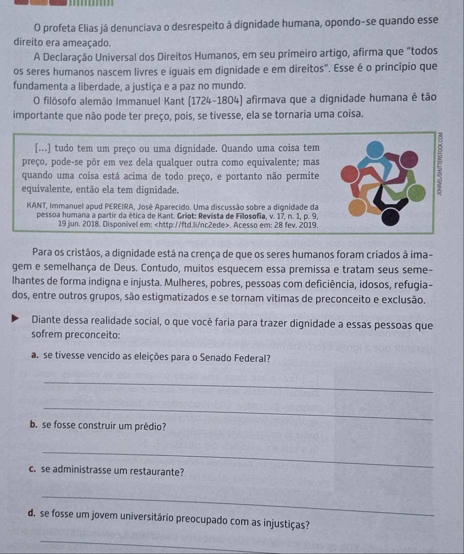 profeta Elias já denunciava o desrespeito à dignidade humana, opondo-se quando esse
direito era ameaçado.
A Declaração Universal dos Direitos Humanos, em seu primeiro artigo, afirma que “todos
os seres humanos nascem livres e iguais em dignidade e em direitos”. Esse é o princípio que
fundamenta a liberdade, a justiça e a paz no mundo.
O filósofo alemão Immanuel Kant (1724-1804) afirmava que a dignidade humana é tão
importante que não pode ter preço, pois, se tivesse, ela se tornaria uma coisa.
[...] tudo tem um preço ou uma dignidade. Quando uma coisa tem
preço, pode-se pôr em vez dela qualquer outra como equivalente; mas
quando uma coisa está acima de todo preço, e portanto não permite
equivalente, então ela tem dignidade.
KANT, Immanuel apud PEREIRA, José Aparecido. Uma discussão sobre a dignidade da
pessoa humana a partir da ética de Kant. Griot: Revista de Filosofia, v. 17, n. 1, p. 9,
19 jun. 2018. Disponível em:. Acesso em: 28 fev. 2019.
Para os cristãos, a dignidade está na crença de que os seres humanos foram criados à ima-
gem e semelhança de Deus. Contudo, muitos esquecem essa premissa e tratam seus seme-
lhantes de forma indigna e injusta. Mulheres, pobres, pessoas com deficiência, idosos, refugia-
dos, entre outros grupos, são estigmatizados e se tornam vítimas de preconceito e exclusão.
Diante dessa realidade social, o que você faria para trazer dignidade a essas pessoas que
sofrem preconceito:
a. se tivesse vencido as eleições para o Senado Federal?
_
_
b. se fosse construir um prédio?
_
c. se administrasse um restaurante?
_
d. se fosse um jovem universitário preocupado com as injustiças?
_