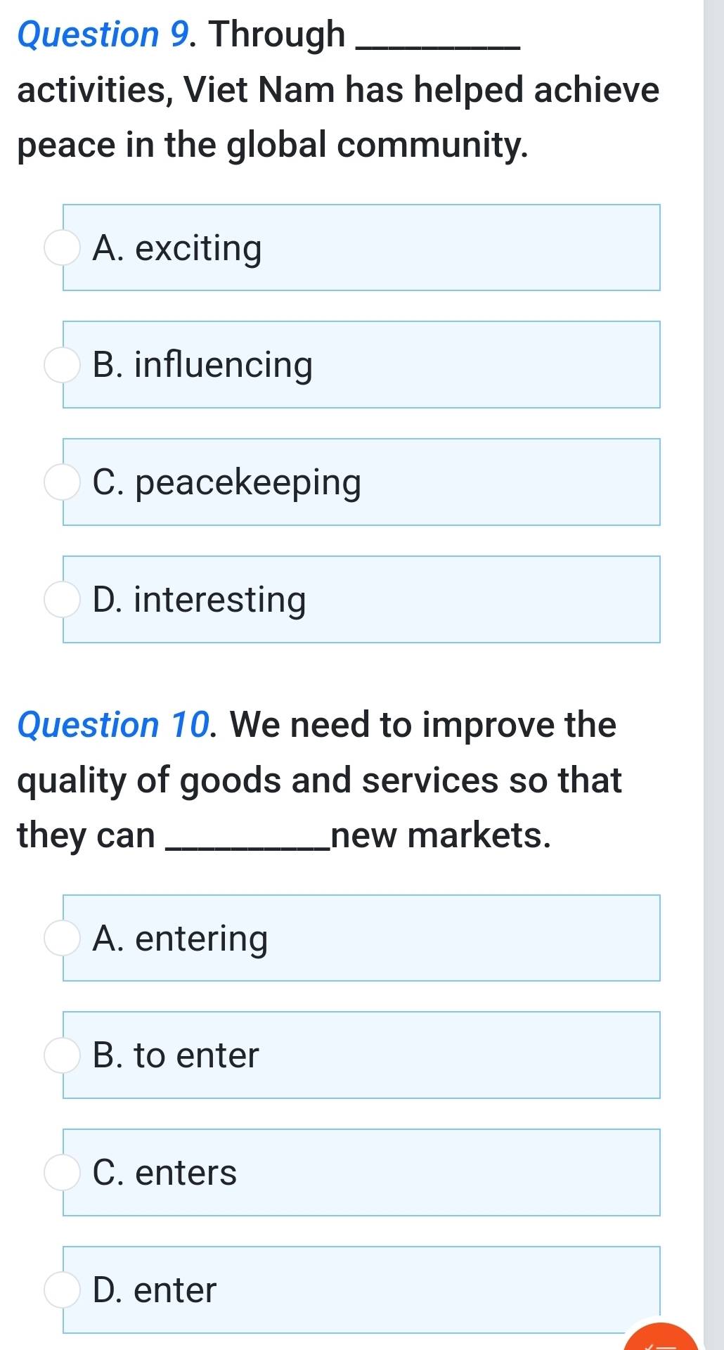 Through_
activities, Viet Nam has helped achieve
peace in the global community.
A. exciting
B. influencing
C. peacekeeping
D. interesting
Question 10. We need to improve the
quality of goods and services so that
they can _new markets.
A. entering
B. to enter
C. enters
D. enter