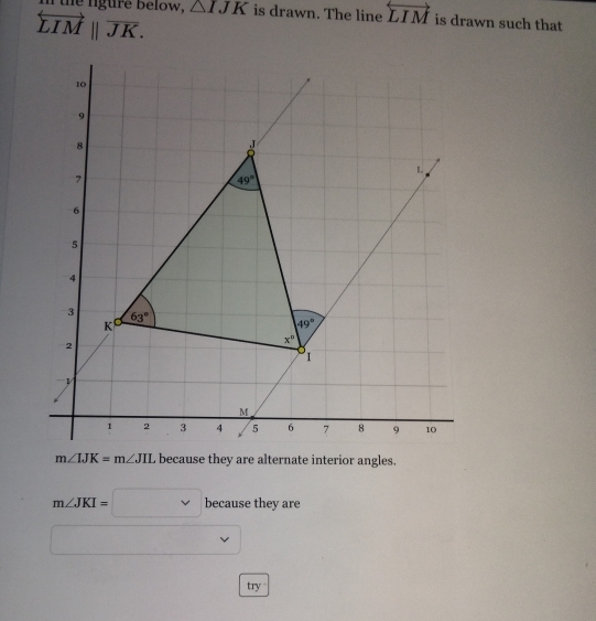 In the lgure below, △ IJK is drawn. The line overleftrightarrow LIM is drawn such that
overleftrightarrow LIMparallel overline JK.
m∠ IJK=m∠ JIL because they are alternate interior angles.
m∠ JKI=□ because they are
try