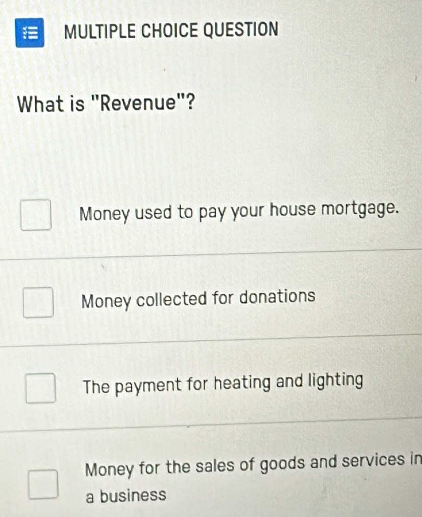 QUESTION
What is "Revenue"?
Money used to pay your house mortgage.
Money collected for donations
The payment for heating and lighting
Money for the sales of goods and services in
a business