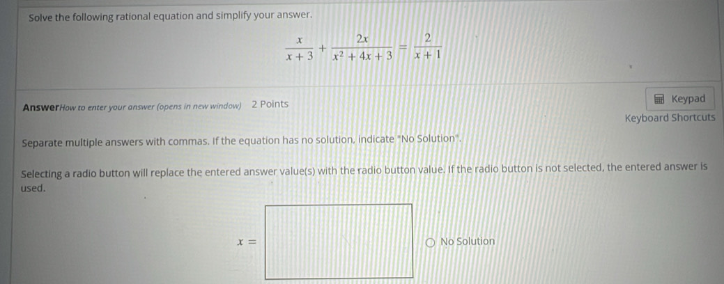 Solve the following rational equation and simplify your answer.
 x/x+3 + 2x/x^2+4x+3 = 2/x+1 
AnswerHow to enter your answer (opens in new window) 2 Points
Keypad
Keyboard Shortcuts
Separate multiple answers with commas. If the equation has no solution, indicate "No Solution".
Selecting a radio button will replace the entered answer value(s) with the radio button value. If the radio button is not selected, the entered answer is
used.
No Solution