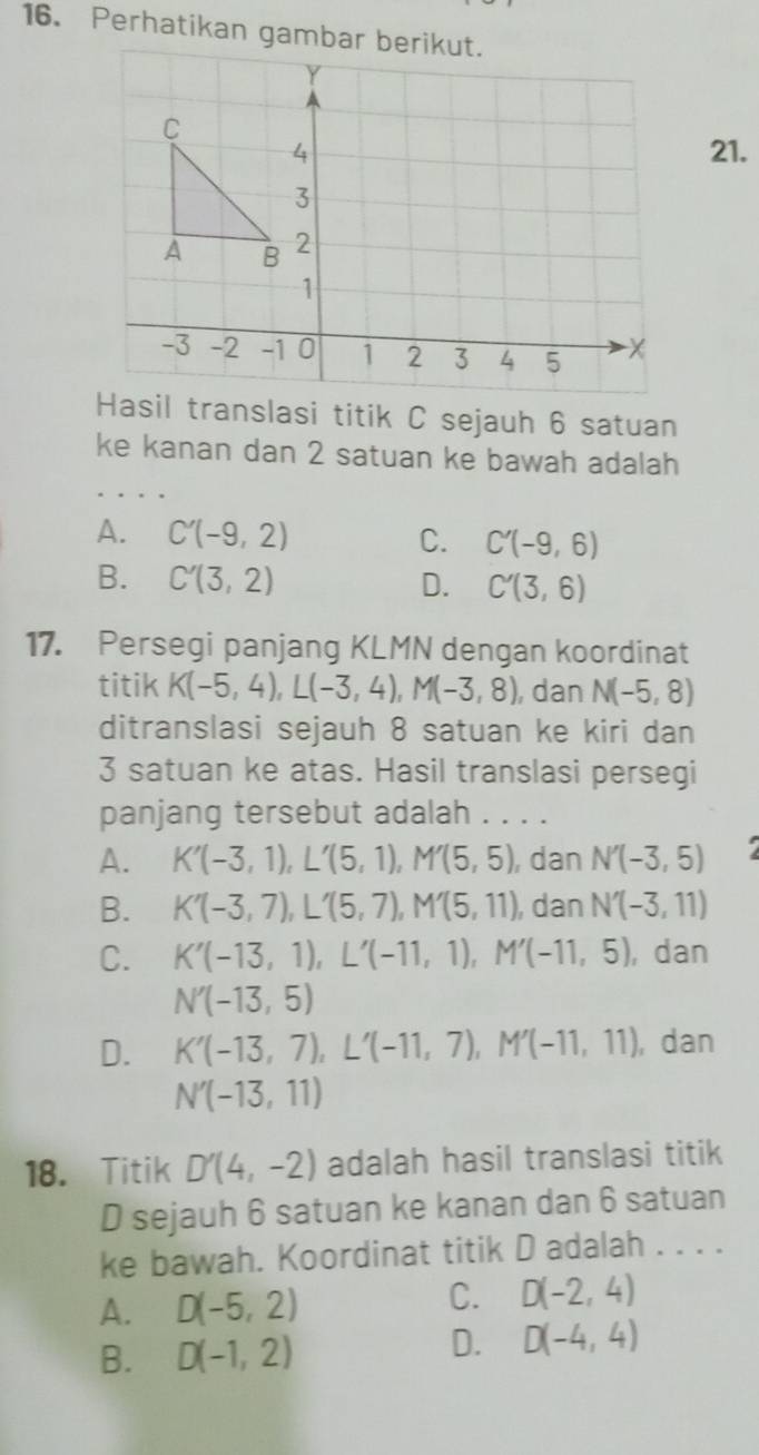 Perhatikan gamba
21.
Hasil translasi titik C sejauh 6 satuan
ke kanan dan 2 satuan ke bawah adalah
A. C'(-9,2) C. C'(-9,6)
B. C'(3,2) D. C'(3,6)
17. Persegi panjang KLMN dengan koordinat
titik K(-5,4), L(-3,4), M(-3,8) , dan N(-5,8)
ditranslasi sejauh 8 satuan ke kiri dan
3 satuan ke atas. Hasil translasi persegi
panjang tersebut adalah . . . .
A. K'(-3,1), L'(5,1), M'(5,5) , dan N'(-3,5)
B. K'(-3,7), L'(5,7), M'(5,11) , dan N'(-3,11)
C. K'(-13,1), L'(-11,1), M'(-11,5) , dan
N'(-13,5)
D. K'(-13,7), L'(-11,7), M'(-11,11) , dan
N'(-13,11)
18. Titik D'(4,-2) adalah hasil translasi titik
D sejauh 6 satuan ke kanan dan 6 satuan
ke bawah. Koordinat titik D adalah . . . .
A. D(-5,2) C. D(-2,4)
B. D(-1,2)
D. D(-4,4)