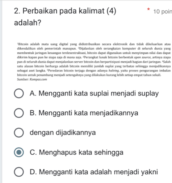 Perbaikan pada kalimat (4) 10 poin
adalah?
¹Bitcoin adalah mata uang digital yang didistribusikan secara elektronik dan tidak dikeluarkan atau
dikendalikan oleh pemerintah manapun. ²Dijalankan oleh serangkaian komputer di seluruh dunia yang
membentuk jaringan keuangan terdesentralisasi, bitcoin dapat digunakan untuk menyimpan nilai dan dapat
dikirim kapan pun ke siapa saja di mana saja. ³Perangkat lunak bitcoin berbentuk open source, artinya siapa
pun di seluruh dunia dapat menjalankan server bitcoin dan berpartisipasi menjadi bagian dari jaringan. ⁴Salah
satu alasan bitcoin berharga adalah bitcoin memiliki jumlah suplai yang terbatas sehingga menjadikannya
sebagai aset langka. ⁵Peredaran bitcoin terjaga dengan adanya halving, yaitu proses pengurangan imbalan
bitcoin untuk penambang menjadi setengahnya yang dilakukan kurang lebih setiap empat tahun sekali.
Sumber: Kompas.com
A. Mengganti kata suplai menjadi suplay
B. Mengganti kata menjadikannya
dengan dijadikannya
C. Menghapus kata sehingga
D. Mengganti kata adalah menjadi yakni