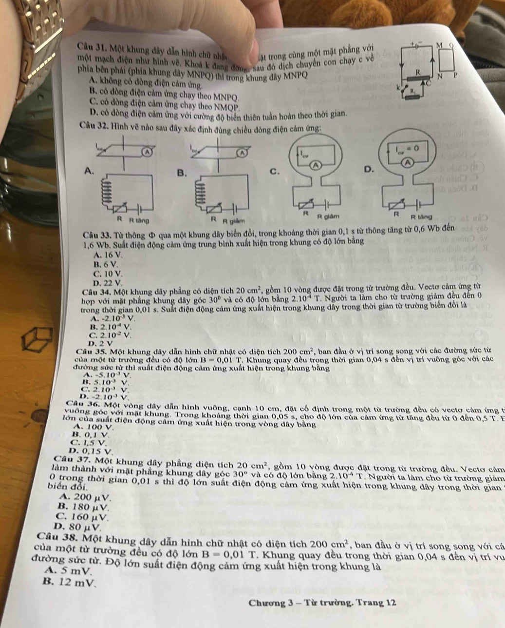 Một khung dây dẫn hình chữ nhật tặt trong cùng một mặt phẳng với
M
một mạch điện như hình vẽ. Khoá k đang đờng, sau đó dịch chuyển con chạy c về
R
phía bên phải (phía khung dây MNPQ) thi trong khung dây MNPQ  P
A. khổng có dòng điện cảm ứng.
B. có dòng điện cảm ứng chạy theo MNPQ.
C. có dòng điện cảm ứng chạy theo NMQP
D. có dòng điện cảm ứng với cường độ biển thiên tuần hoàn theo thời gian.
Câu 32. Hình vẽ nào sau đây xác định đúng chiều dòng 
a
I_cw=0
A.
B.
C
D.
R
R R tăng R R giàm R láng
Câu 33. Từ thông Φ qua một khung dây biến đổi, trong khoảng thời gian 0,1 ș từ thông tăng từ 0,6 Wb đến
1,6 Wb. Suất điện động cảm ứng trung bình xuất hiện trong khung có độ lớn bằng
A. 16 V.
B. 6 V.
C. 10 V.
D. 22 V.
Câu 34. Một khung dây phẳng có diện tích 20cm^2 , gồm 10 vòng được đặt trong từ trường đều. Vectơ cảm ứng từ
hợp với mặt phẳng khung dây góc 30° và có độ lớn bằng 2.10^(-4)T. Người ta làm cho từ trường giảm đều đến 0
trong thời gian 0,01 s. Suất điện động cảm ứng xuất hiện trong khung dây trong thời gian từ trường biển đổi là
A. -2.10^(-3)V
B. 2.10^(-4)V
C. 2.10^(-2) V、
D. 2 V
Câu 35. Một khung dây dẫn hình chữ nhật có diện tích 200cm^2 , ban đầu ở vị trí song song với các đường sức từ
của một từ trường đều có độ lớn B=0.017 T. Khung quay đều trong thời gian 0,04 s đến vị trí vuông góc với các
đường sức từ thì suất điện động cảm ứng xuất hiện trong khung bằng
A. -5.10^(-3)V
B. 5.10^(-3)V
C. 2.10^(-3)V
D. -2.10^(-3)V
Câu 36. Một vòng dây dẫn hình vuông, cạnh 10 cm, đặt cổ định trong một từ trường đều có vectơ cảm ứng t
vuống góc với mặt khung. Trong khoảng thời gian 0,05 s, cho độ lớn của cảm ứng từ tăng đều từ 0 đến 0,5 T. F
lớn của suất điện động cảm ứng xuất hiện trong vòng dây bằng
A. 100 V.
B. 0,1 V.
C. 1,5 V.
D. 0,15 V.
Cầu 37. Một khung dây phẳng diện tích 20cm^2 , gồm 10 vòng được đặt trong từ trường đều. Vectơ cảm
làm thành với mặt phẳng khung dây góc 30° và có độ lớn bằng 2.10^(-4)T. Người ta làm cho từ trường giảm
0 trong thời gian 0,01 s thì độ lớn suất điện động cảm ứng xuất hiện trong khung dây trong thời gian
biến đổi.
A. 200mu V.
B. 180mu V.
C. 160mu V.
D. 80mu V.
Câu 38. Một khung dây dẫn hinh chữ nhật có diện tích 200cm^2 , ban đầu ở vị trí song song với cá
của một từ trường đều có độ lớn B=0,01T. Khung quay đều trong thời gian 0,04 s đến vị trí vu
đường sức từ. Độ lớn suất điện động cảm ứng xuất hiện trong khung là
A. 5 mV.
B. 12 mV.
Chương 3 - Từ trường. Trang 12