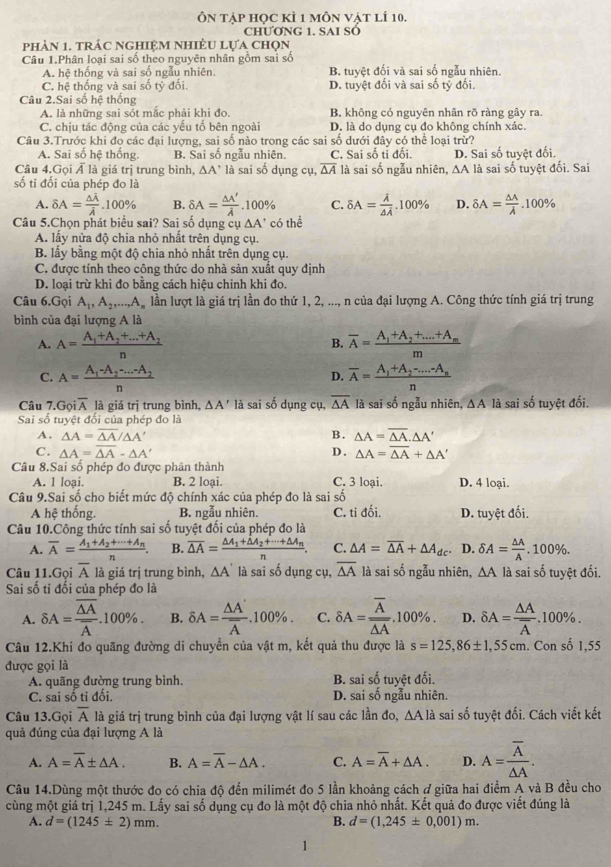 Ôn tập học kì 1 môn vật lí 10.
CHƯƠNG 1. SAI SÓ
phàN 1. trÁC NGHIệM NhIÈU Lựa chọn
Câu 1.Phân loại sai số theo nguyên nhân gồm sai số
A. hệ thống và sai số ngẫu nhiên. B. tuyệt đối và sai số ngẫu nhiên.
C. hệ thống và sai số tỷ đối. D. tuyệt đối và sai số tỷ đối.
Câu 2.Sai số hệ thống
A. là những sai sót mắc phải khi đo. B. không có nguyên nhân rõ ràng gây ra.
C. chiu tác đông của các vếu tố bên ngoài D. là do dụng cụ đo không chính xác.
Câu 3.Trước khi đo các đại lượng, sai số nào trong các sai số dưới đây có thể loại trừ?
A. Sai số hệ thống. B. Sai số ngẫu nhiên. C. Sai số tỉ đối. D. Sai số tuyệt đối.
Câu 4.Gọi Á là giá trị trung bình, △ A' là sai số dụng cụ, overline △ A là sai số ngẫu nhiên, ∆A là sai số tuyệt đối. Sai
số ti đối của phép đo là
A. delta A=frac △ overline Aoverline A.100% B. delta A= △ A'/A .100% C. delta A=frac overline A△ overline A.100% D. delta A= △ A/A .100%
Câu 5.Chọn phát biểu sai? Sai số dụng ở u△ A' có thể
A. lấy nửa độ chia nhỏ nhất trên dụng cụ.
B. lấy bằng một độ chia nhỏ nhất trên dụng cụ.
C. được tính theo công thức do nhà sản xuất quy định
D. loại trừ khi đo bằng cách hiệu chỉnh khi đo.
Câu 6.Gọi A_1,A_2,...,A_n lần lượt là giá trị lần đo thứ 1, 2, ..., n của đại lượng A. Công thức tính giá trị trung
bình của đại lượng A là
A. A=frac A_1+A_2+...+A_2n B. overline A=frac A_1+A_2+....+A_mm
C. A=frac A_1-A_2-...-A_2n overline A=frac A_1+A_2-...-A_nn
D.
Câu 7.G oioverline A là giá trị trung bình, △ A' là sai số dụng cụ, overline △ A là sai số ngẫu nhiên, △ A là sai số tuyệt đối.
Sai số tuyệt đối của phép đo là
A. △ A=overline △ A/△ A' B. △ A=overline △ A.△ A'
C. △ A=overline △ A-△ A' D . △ A=overline △ A+△ A'
Câu 8.Sai số phép đo được phân thành
A. 1 loại. B. 2 loại. C. 3 loại. D. 4 loại.
Câu 9.Sai số cho biết mức độ chính xác của phép đo là sai số
A hệ thống. B. ngẫu nhiên. C. ti dhat oi D. tuyệt đối.
Câu 10.Công thức tính sai số tuyệt đối của phép đo là
A. overline A=frac A_1+A_2+·s +A_nn. B. overline △ A=frac △ A_1+△ A_2+·s +△ A_nn. C. △ A=overline △ A+△ A_dc. D. delta A= △ A/A .100% .
Câu 11.Gọi overline A là giá trị trung bình, △ A là sai số dụng cụ, overline △ A là sai số ngẫu nhiên, △ A là sai số tuyệt đối.
Sai số tỉ đối của phép đo là
A. delta A=frac overline △ Aoverline A.100% . B. delta A=frac △ A'overline A.100% . C. delta A=frac overline Aoverline △ A.100% . D. delta A=frac △ Aoverline A..100% .
Câu 12.Khi đo quãng đường di chuyển của vật m, kết quả thu được là s=125,86± 1,55cm. Con số 1,55
được gọi là
A. quãng đường trung bình. B. sai số tuyệt đối.
C. sai số tỉ đối. D. sai số ngẫu nhiên.
Câu 13.Gọi overline A là giá trị trung bình của đại lượng vật lí sau các lần đo, △ Ala sai số tuyệt đối. Cách viết kết
quả đúng của đại lượng A là
A. A=overline A± △ A. B. A=overline A-△ A. C. A=overline A+△ A. D. A=frac overline A△ A.
Câu 14.Dùng một thước đo có chia độ đến milimét đo 5 lần khoảng cách ở giữa hai điểm A và B đều cho
cùng một giá trị 1,245 m. Lấy sai số dụng cụ đo là một độ chia nhỏ nhất. Kết quả đo được viết đúng là
A. d=(1245± 2)mm. B. d=(1,245± 0,001)m.