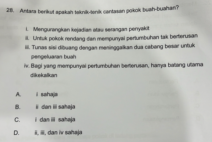 Antara berikut apakah teknik-tenik cantasan pokok buah-buahan?
i. Mengurangkan kejadian atau serangan penyakit
ii. Untuk pokok rendang dan mempunyai pertumbuhan tak berterusan
iii. Tunas sisi dibuang dengan meninggalkan dua cabang besar untuk
pengeluaran buah
iv. Bagi yang mempunyai pertumbuhan berterusan, hanya batang utama
dikekalkan
A. i sahaja
B.£ ii dan i sahaja
C. i dan ⅲ sahaja
D. ii, iii, dan iv sahaja